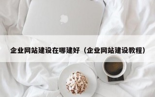 企业网站建设在哪建好（企业网站建设教程）