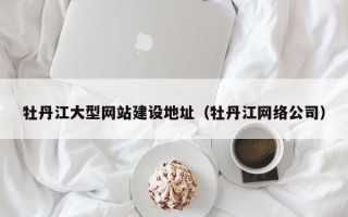 牡丹江大型网站建设地址（牡丹江网络公司）